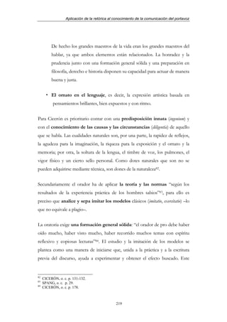 Aplicación de la retórica al conocimiento de la comunicación del portavoz




          De hecho los grandes maestros de la vida eran los grandes maestros del
          hablar, ya que ambos elementos están relacionados. La honradez y la
          prudencia junto con una formación general sólida y una preparación en
          filosofía, derecho e historia disponen su capacidad para actuar de manera
          buena y justa.


          El ornato en el lenguaje, es decir, la expresión artística basada en
           pensamientos brillantes, bien expuestos y con ritmo.


Para Cicerón es prioritario contar con una predisposición innata (ingenium) y
con el conocimiento de las causas y las circunstancias (diligentia) de aquello
que se habla. Las cualidades naturales son, por una parte, la rapidez de reflejos,
la agudeza para la imaginación, la riqueza para la exposición y el ornato y la
memoria; por otra, la soltura de la lengua, el timbre de voz, los pulmones, el
vigor físico y un cierto sello personal. Como dotes naturales que son no se
pueden adquirirse mediante técnica, son dones de la naturaleza82.


Secundariamente el orador ha de aplicar la teoría y las normas “según los
resultados de la experiencia práctica de los hombres sabios”83, para ello es
preciso que analice y sepa imitar los modelos clásicos (imitatio, exercitatio) –lo
que no equivale a plagio–.


La oratoria exige una formación general sólida: “el orador de pro debe haber
oído mucho, haber visto mucho, haber recorrido muchos temas con espíritu
reflexivo y copiosas lecturas”84. El estudio y la imitación de los modelos se
plantea como una manera de iniciarse que, unida a la práctica y a la escritura
previa del discurso, ayuda a experimentar y obtener el efecto buscado. Este


82
     CICERÓN, o. c. p. 131-132.
83
     SPANG, o. c. p. 29.
84
     CICERÓN, o. c. p. 178.



                                               219
 