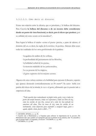 Aplicación de la retórica al conocimiento de la comunicación del portavoz




3.3.2.2.3. Cómo decir el discurso


Existe una relación entre la eficacia, que es prioritaria, y la belleza del discurso.
Para Cicerón la belleza del discurso o de un recurso debe considerarse
desde un punto de vista funcional, es decir, por el efecto que produce, por
su utilidad, tal como ocurre en la naturaleza91.


Para lograr la belleza el orador –como el poeta– precisa, a parte de talento, el
dominio del ars, es decir, las reglas de la retórica y la poética. Además debe tener
todas las cualidades de los otros profesionales de la palabra:


        · la agudeza de análisis de los sofistas,
        · la profundidad del pensamiento de los filósofos,
        · la habilidad verbal de los poetas,
        · la memoria indeleble de los jurisconsultos,
        · la voz potente de los trágicos,
        · el gesto expresivo de los mejores actores.


Algunos de estos valores remiten a la habilidad para ejecutar el discurso, aspecto
que aparece destacado contundentemente en De oratore92. Su autor habla con
pasión del efecto de la mirada, la voz o el gesto, afirmando que la ejecución toda es
competencia del alma.


          “Toda emoción tiene naturalmente su propio rostro, gesto y voz; y todas las
          partes del cuerpo humano y todas sus expresiones y todos sus tonos de voz,
          como las cuerdas de una lira, suenan tal y como las han pulsado las
          emociones del alma. Pues los tonos de voz, como las cuerdas de un
          instrumento, están dispuestos para responder a cualquier toque, grave o
          agudo, rápido o lento, fuerte o débil ...” 93
91
   CICERÓN, SPANG, o. c. p. 30.
92
   Cicerón cita a Demóstenes y a Esquines para reforzar la importancia de la ejecutio. De
Demóstenes dice que cuando se le preguntó qué era lo primero en la oratoria, éste “le concedió a
esto el primer lugar y el segundo y el tercero”. CICERÓN, o. c. p. 482.
93
   CICERÓN, o. c. p. 484.



                                                 223
 