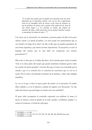 Aplicación de la retórica al conocimiento de la comunicación del portavoz




            “Y en todos estos aspectos que son propios de la ejecución existe una cierta
            disposición que la naturaleza concede, y por eso con ella se impresionan
            hasta los no entendidos, hasta las masas, en fin, hasta los bárbaros: ya
            que las palabras no mueven sino a quienes están unidos por los lazos de
            una misma lengua (...). La ejecución, en cambio, que pregona las
            emociones del alma, a todos mueve pues con las mismas emociones se ponen
            en movimiento los ánimos de todos ...”94

Una buena voz, la entonación, los movimientos y presencia propios del oficio de los gestos,
saberse someter a la mirada del público y un cierto encanto son características que se
van citando a lo largo de la obra95, de ellas se dice que no pueden aprenderse de
una forma repentina y que tienen enorme importancia: “la ejecución es como el
lenguaje del cuerpo, por lo cual debe ser congruente con nuestro
pensamiento”96.


Del rostro se dice que es el reflejo del alma y de la mirada, quien mejor la señala:
“ésta es la única parte del cuerpo que puede manifestar mediante gestos todos
los estados de ánimo posibles”. Cicerón dice que el rostro esá controlado por la
mirada y que si se controla ésta se controlan las emociones que se ven en el
rostro. Por lo tanto, recomienda el dominio de la mirada y, sobre todo, dirigirla
al público.


La voz es la que se lleva la mayor parte del mérito en la ejecución. El orador
debe cuidarla y, ya en el discurso, cambiar de registro con frecuencia, “no hay
nada más funesto que prolongar un mismo tono sin cambiarlo”.


El gesto debe acompañar el contenido expresado con palabras: la mano, el
brazo, la cintura y hasta la patada en el suelo ayudan a confirmar, ampliar o a
marcar el comienzo o el final de cada parte.



94
     CICERÓN, o. c. p. 490.
95
     CICERÓN, o. c. p. 132, 147, 275, 195, 196, 197, 286, 288, 483, 484-492 entre otras.
96
     CICERÓN, o. c. p. 489.



                                                    224
 