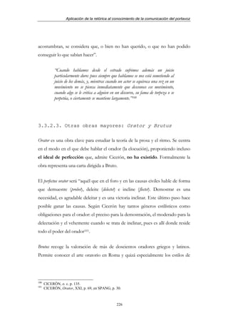 Aplicación de la retórica al conocimiento de la comunicación del portavoz




acostumbran, se considera que, o bien no han querido, o que no han podido
conseguir lo que sabían hacer”.


            “Cuando hablamos desde el estrado sufrimos además un juicio
            particularmente duro: pues siempre que hablamos se nos está sometiendo al
            juicio de los demás, y, mientras cuando un actor se equivoca una vez en un
            movimiento no se piensa inmediatamente que desconoce ese movimiento,
            cuando algo se le critica a alguien en un discurso, su fama de torpeza o se
            perpetúa, o ciertamente se mantiene largamente.”100




3.3.2.3. Otras obras mayores: Orator y Brutus

Orator es una obra clave para estudiar la teoría de la prosa y el ritmo. Se centra
en el modo en el que debe hablar el orador (la elocución), proponiendo incluso
el ideal de perfección que, admite Cicerón, no ha existido. Formalmente la
obra representa una carta dirigida a Bruto.


El perfectus orator será “aquél que en el foro y en las causas civiles hable de forma
que demuestre (probet), deleite (delectet) e incline (flectet). Demostrar es una
necesidad, es agradable deleitar y es una victoria inclinar. Este último paso hace
posible ganar las causas. Según Cicerón hay tantos géneros estilísticos como
obligaciones para el orador: el preciso para la demostración, el moderado para la
delectación y el vehemente cuando se trata de inclinar, pues es allí donde reside
todo el poder del orador101.


Brutus recoge la valoración de más de doscientos oradores griegos y latinos.
Permite conocer el arte oratorio en Roma y quizá especialmente los estilos de




100
      CICERÓN, o. c. p. 135.
101
      CICERÓN, Orator, XXI, p. 69, en SPANG, p. 30.



                                                   226
 