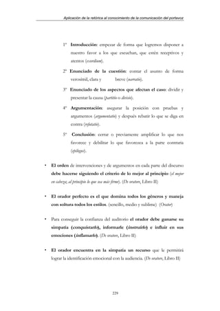 Aplicación de la retórica al conocimiento de la comunicación del portavoz




       1º Introducción: empezar de forma que logremos disponer a
            nuestro favor a los que escuchan, que estén receptivos y
            atentos (exordium).

       2º Enunciado de la cuestión: contar el asunto de forma
            verosímil, clara y           breve (narratio).

       3º Enunciado de los aspectos que afectan el caso: dividir y
            presentar la causa (partitio o divisio).

       4º Argumentación: asegurar la posición con pruebas y
            argumentos (argumentatio) y después rebatir lo que se diga en
            contra (refutatio).

       5º    Conclusión: cerrar o previamente amplificar lo que nos
            favorece y debilitar lo que favorezca a la parte contraria
            (epilogus).


El orden de intervenciones y de argumentos en cada parte del discurso
debe hacerse siguiendo el criterio de lo mejor al principio (el mejor
en cabeza; al principio lo que sea más firme). (De oratore, Libro II)


El orador perfecto es el que domina todos los géneros y maneja
con soltura todos los estilos. (sencillo, medio y sublime) (Orator)


Para conseguir la confianza del auditorio el orador debe ganarse su
simpatía (conquistarlo), informarle (instruirlo) e influir en sus
emociones (inflamarlo). (De oratore, Libro II)


El orador encuentra en la simpatía un recurso que le permitirá
lograr la identificación emocional con la audiencia. (De oratore, Libro II)




                                       229
 