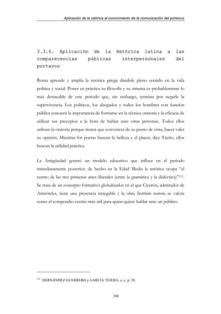 Aplicación de la retórica al conocimiento de la comunicación del portavoz




3.3.6. Aplicación de la                         Retórica latina a                   las
comparecencias   públicas                         interpersonales                   del
portavoz

Roma aprende y amplía la retórica griega dándole pleno sentido en la vida
política y social. Poner en práctica su filosofía y su sistema es probablemente lo
más destacable de este periodo que, sin embargo, termina por negarle la
supervivencia. Los políticos, los abogados y todos los hombres con función
pública conocen la importancia de formarse en la técnica oratoria y la eficacia de
utilizar sus preceptos a la hora de hablar ante otras personas. Todos ellos
utilizan la oratoria porque tienen que convencer de su punto de vista, hacer valer
su opinión. Mientras los poetas buscan la belleza y el placer, dice Tácito, ellos
buscan la utilidad práctica.


La Antigüedad generó un modelo educativo que influye en el periodo
inmediatamente posterior, de hecho en la Edad Media la retórica ocupa “el
centro de las tres primeras artes liberales (entre la gramática y la dialéctica)”121.
Se trata de un concepto formativo globalizador en el que Cicerón, admirador de
Aristóteles, tiene una presencia innegable y la obra Institutio oratoria se valora
como el compendio escrito más útil para quien quiere hablar ante un público.




121
      HERNÁNDEZ GUERRERO y GARCÍA TEJERA, o. c. p. 58.



                                              240
 
