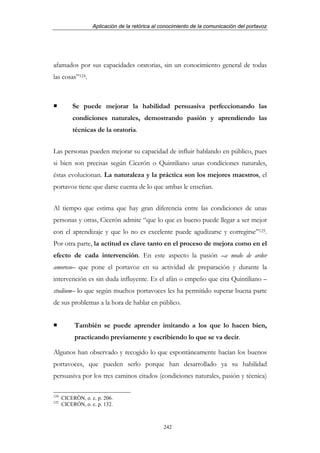 Aplicación de la retórica al conocimiento de la comunicación del portavoz




afamados por sus capacidades oratorias, sin un conocimiento general de todas
las cosas”124.



          Se puede mejorar la habilidad persuasiva perfeccionando las
          condiciones naturales, demostrando pasión y aprendiendo las
          técnicas de la oratoria.


Las personas pueden mejorar su capacidad de influir hablando en público, pues
si bien son precisas según Cicerón o Quintiliano unas condiciones naturales,
éstas evolucionan. La naturaleza y la práctica son los mejores maestros, el
portavoz tiene que darse cuenta de lo que ambas le enseñan.


Al tiempo que estima que hay gran diferencia entre las condiciones de unas
personas y otras, Cicerón admite “que lo que es bueno puede llegar a ser mejor
con el aprendizaje y que lo no es excelente puede agudizarse y corregirse”125.
Por otra parte, la actitud es clave tanto en el proceso de mejora como en el
efecto de cada intervención. En este aspecto la pasión –a modo de ardor
amoroso– que pone el portavoz en su actividad de preparación y durante la
intervención es sin duda influyente. Es el afán o empeño que cita Quintiliano –
studium– lo que según muchos portavoces les ha permitido superar buena parte
de sus problemas a la hora de hablar en público.


           También se puede aprender imitando a los que lo hacen bien,
           practicando previamente y escribiendo lo que se va decir.

Algunos han observado y recogido lo que espontáneamente hacían los buenos
portavoces, que pueden serlo porque han desarrollado ya su habilidad
persuasiva por los tres caminos citados (condiciones naturales, pasión y técnica)

124
      CICERÓN, o. c. p. 206.
125
      CICERÓN, o. c. p. 132.



                                                242
 