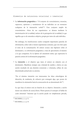 Introducción




Elementos de naturaleza relacional o inmaterial

     La información pragmática o “el conjunto de conocimientos, creencias,
     supuestos, opiniones y sentimientos de un individuo en un momento
     cualquiera de la interacción verbal”14. Este conjunto amplio de
     conocimientos –fruto de sus experiencias– se alcanza mediante la
     interiorización de la realidad, incluso de la percepción de la realidad, lo que
     significa que es de naturaleza subjetiva, propia por tanto de cada individuo.


     Sin embargo, los interlocutores suelen compartir importantes parcelas de
     información, sobre todo si tienen experiencias comunes, que son clave para
     el éxito de la comunicación. El emisor avanza una hipótesis sobre el
     destinatario y su información pragmática y trata de aproximarse al máximo
     a lo que comparten. Es la hipótesis del conocimiento mutuo, que representa la
     parcela común de la información pragmática.


     La intención o el objetivo que tiene el emisor en relación con el
     destinatario. Manifiesta siempre una voluntad de cambio y deriva en una
     acción resultado de una decisión consciente y voluntaria, reflejo de una
     determinada actitud ante su entorno.


     “En el término intención son interesantes las ideas etimológicas de
     dirección, de tendencia, de esfuerzo por conseguir algo, que ponen de
     manifiesto la orientación hacia la consecución de un determinado fin”15.


     Lo que hace el emisor está en función de su objetivo. Intención y acción
     tienen una relación de causa/efecto. Parret precisa el concepto al hablar de
     acción intencional: “mientras que la acción puede ser simplemente privada,

14
     ESCANDELL, o. c. p. 31.
15
     ESCANDELL, o. c. p. 35.



                                            XVIII
 