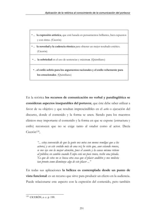 Aplicación de la retórica al conocimiento de la comunicación del portavoz




        ... la expresión artística, que está basada en pensamientos brillantes, bien expuestos
            y con ritmo. (Cicerón)

        ... la novedad y la cadencia rítmica para obtener un mejor resultado estético.
            (Cicerón)

         ... la sobriedad en el uso de sentencias y máximas. (Quintiliano)


          ...el estilo sobrio para los argumentos racionales y el estilo vehemente para
            los emocionales. (Quintiliano)




En la retórica los recursos de comunicación no verbal y paralingüítica se
consideran aspectos inseparables del portavoz, que éste debe saber utilizar a
favor de su objetivo y que resultan imprescindibles en el actio o ejecución del
discurso, donde el contenido y la forma se unen. Siendo para los maestros
clásicos muy importante el contenido y la forma en que se expone (estructura y
estilo) reconocen que no se exige tanto al orador como al actor. Decía
Cicerón129,


            “... estoy convencido de que la gente nos mira con menos remilgos que a los
            actores; y en este sentido más de una vez he visto que, aun estando roncos,
            se nos oye con la mayor atención, pues el asunto y la causa misma retiene
            al público; en cambio cuando Esopo está un poco ronco, recibe una pitada.
            Ya que de estos no se busca otra cosa que el placer auditivo y nos molesta
            tan pronto como disminuye algo de este placer ...”

En todas sus aplicaciones la belleza es contemplada desde un punto de
vista funcional: es un recurso que sirve para producir un efecto en la audiencia.
Puede relacionarse este aspecto con la expresión del contenido, pero también



129
      CICERÓN, o. c. p. 199.



                                                   251
 