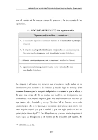 Aplicación de la retórica al conocimiento de la comunicación del portavoz




con el cuidado de la imagen externa del portavoz y la importancia de las
apariencias.


                  E. RECURSOS PERSUASIVOS de argumentación

                           El portavoz debe utilizar o considerar ...

         ... el orden de los argumentos, recordando el criterio de lo mejor debe ir al principio.
            (Cicerón)


         ... la simpatía para lograr la identificación emocional con la audiencia (Cicerón).
            Simpatizar significa imaginarse en la situación del oyente. (Quintiliano)


        ... el humor como ayuda para acercar el contenido a la audiencia. (Cicerón)


        ... argumentos racionales para convencer al oyente y emocionales para
            movilizarlo. (Quintiliano)




La simpatía y el humor son recursos que el portavoz puede incluir en su
intervención para acercarse a la audiencia y hacerle llegar su mensaje. Una
manera de conseguir la simpatía del público es conocer lo que le afecta y
lo que está cerca de él: su ciudad, sus modelos, sus instituciones, sus
costumbres y sus propias simpatías, pero muy especialmente sus pasiones, ya
que –como dice Aristóteles y recoge Cicerón– “el ser humano toma más
decisiones por odio o por pasión, por esperanza o por temor, o por error o por
otro impulso mental que por la verdad o por una regla precisa o por un
principio jurídico o legal”130. Para Quintiliano un portavoz sabría simpatizar si
fuera capaz de imaginarse a sí mismo en la situación del oyente, de


130
      CICERÓN, o. c. p. 282.



                                                   252
 