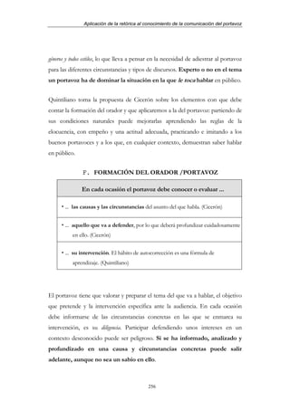 Aplicación de la retórica al conocimiento de la comunicación del portavoz




géneros y todos estilos, lo que lleva a pensar en la necesidad de adiestrar al portavoz
para las diferentes circunstancias y tipos de discursos. Experto o no en el tema
un portavoz ha de dominar la situación en la que le toca hablar en público.


Quintiliano toma la propuesta de Cicerón sobre los elementos con que debe
contar la formación del orador y que aplicaremos a la del portavoz: partiendo de
sus condiciones naturales puede mejorarlas aprendiendo las reglas de la
elocuencia, con empeño y una actitud adecuada, practicando e imitando a los
buenos portavoces y a los que, en cualquier contexto, demuestran saber hablar
en público.


               F. FORMACIÓN DEL ORADOR /PORTAVOZ

               En cada ocasión el portavoz debe conocer o evaluar ...

       ... las causas y las circunstancias del asunto del que habla. (Cicerón)


       ... aquello que va a defender, por lo que deberá profundizar cuidadosamente
          en ello. (Cicerón)


       ... su intervención. El hábito de autocorrección es una fórmula de
          aprendizaje. (Quintiliano)




El portavoz tiene que valorar y preparar el tema del que va a hablar, el objetivo
que pretende y la intervención específica ante la audiencia. En cada ocasión
debe informarse de las circunstancias concretas en las que se enmarca su
intervención, es su diligencia. Participar defendiendo unos intereses en un
contexto desconocido puede ser peligroso. Si se ha informado, analizado y
profundizado en una causa y circunstancias concretas puede salir
adelante, aunque no sea un sabio en ello.



                                            256
 