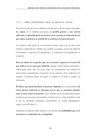 Aplicación de la retórica al conocimiento de la comunicación del portavoz




3.3.7. IDEAS PRINCIPALES sobre la Retórica latina


El portavoz parte de unas condiciones innatas que la técnica puede desarrollar.
La mejora de la habilidad persuasiva es posible gracias a una actitud
adecuada, el aprendizaje de las técnicas de la oratoria, la imitación de los
que saben, la práctica, el método de la escritura y la autocorrección.


Un portavoz debe partir de la convicción moral, contar con un buen nivel
cultural, comprender las variables que explican su tiempo, conocer las reglas de
la elocuencia y renovarse. El aprendizaje y la experiencia van permitiendo su
evolución.


Para ser eficaz no es preciso que sea el máximo experto en el tema del
que habla o en la causa que defiende, aunque sí debe haberse informado y
reflexionado sobre ello, así como sobre las circunstancias que definen su
intervención, especialmente la posición de las personas de la audiencia. No
obstante, el portavoz ideal será quien es experto en el tema y experto en
elocuencia.


El efecto que pueda producir el portavoz depende de su intervención, de
cómo ejecuta realmente su discurso, por lo que es necesario dominar
tanto el tema como la situación. Ante el público tiene una importancia básica
la relación que crea entre el contenido y la forma, esto es, entre la palabra y todo
lo que la acompaña (estructura, comunicación no verbal, paralingüistica,
aspecto, uso del humor ...).


Finalmente su discurso debe obedecer a un fin ético, la credibilidad que se le
reconozca va a depender de su integridad.




                                            260
 