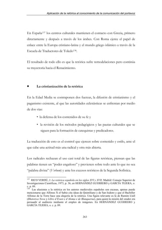 Aplicación de la retórica al conocimiento de la comunicación del portavoz




En España137 los centros culturales mantienen el contacto con Grecia, primero
directamente y después a través de los árabes. Con Roma ejerce el papel de
enlace entre la Europa cristiano-latina y el mundo griego islámico a través de la
Escuela de Traductores de Toledo138.


El resultado de todo ello es que la retórica sufre remodelaciones pero continúa
su trayectoria hacia el Renacimiento.




        La cristianización de la retórica


En la Edad Media se contraponen dos fuerzas, la difusión de cristianismo y el
paganismo existente, al que las autoridades eclesiásticas se enfrentan por medio
de dos vías:

           la defensa de los contenidos de su fe y

           la revisión de los métodos pedagógicos y las pautas culturales que se
           siguen para la formación de catequistas y predicadores.


La traducción de esto es el control que ejercen sobre contenido y estilo, ante el
que cabe una actitud más una radical y otra más abierta.


Los radicales rechazan el uso casi total de las figuras retóricas, piensan que las
palabras tienen un “poder engañoso” y previenen sobre todo ante lo que no sea
“palabra divina” (Verbum) y ante los excesos retóricos de la Segunda Sofística.

137
    RICO VERDÚ, J. La retórica española en los siglos XVI y XVII. Madrid: Consejo Superior de
Investigaciones Científicas, 1973, p. 36, en HERNÁNDEZ GUERRERO y GARCÍA TEJERA, o.
c. p. 89.
138
     Las alusiones a la retórica en los autores medievales españoles son escasas, apenas puede
mencionarse que Alfonso X el Sabio cita ideas de Quintiliano y de San Isidoro y que el Bachiller
Alfonso de la Torre hace una alegoría de la retórica. Una figura relevante es la de Ramón Llull
(Rhetorica Nova y Libre d’Evast e d’Aloma e de Blanquerna), para quien la misión del orador era
persuadir al auditorio mediante el empleo de imágenes. En HERNÁNDEZ GUERRERO y
GARCÍA TEJERA, o. c. p. 89.



                                                 263
 