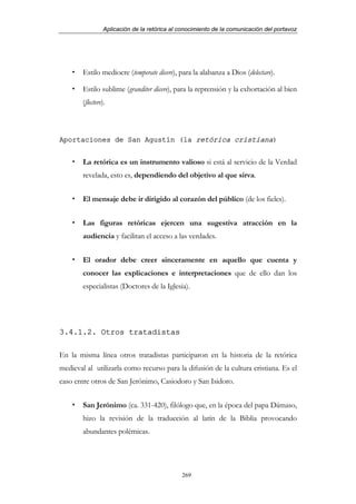 Aplicación de la retórica al conocimiento de la comunicación del portavoz




        Estilo mediocre (temperate dicere), para la alabanza a Dios (delectare).

        Estilo sublime (granditer dicere), para la reprensión y la exhortación al bien
        (flectere).



Aportaciones de San Agustín (la retórica cristiana)


        La retórica es un instrumento valioso si está al servicio de la Verdad
        revelada, esto es, dependiendo del objetivo al que sirva.


        El mensaje debe ir dirigido al corazón del público (de los fieles).


        Las figuras retóricas ejercen una sugestiva atracción en la
        audiencia y facilitan el acceso a las verdades.


        El orador debe creer sinceramente en aquello que cuenta y
        conocer las explicaciones e interpretaciones que de ello dan los
        especialistas (Doctores de la Iglesia).




3.4.1.2. Otros tratadistas

En la misma línea otros tratadistas participaron en la historia de la retórica
medieval al utilizarla como recurso para la difusión de la cultura cristiana. Es el
caso entre otros de San Jerónimo, Casiodoro y San Isidoro.


        San Jerónimo (ca. 331-420), filólogo que, en la época del papa Dámaso,
        hizo la revisión de la traducción al latín de la Biblia provocando
        abundantes polémicas.




                                              269
 