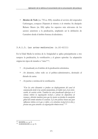 Aplicación de la retórica al conocimiento de la comunicación del portavoz




           Alcuino de York (ca. 735-ca. 804), tratadista al servicio del emperador
           Carlomagno, compuso Disputatio de rhetorica et de virtutibus. Su discípulo
           Rabano Mauro (m. 856) aplica los aspectos más relevantes de los
           autores anteriores a la predicación, ampliando así la definición de
           Casiodoro desde el ámbito forense al eclesiástico.




3.4.1.3. Las artes medievales (s.XI-XIII)

En la Edad Media la retórica de la Antigüedad se aplica principalmente a tres
campos: la predicación, la versificación y el género epistolar. La adaptación
origina tres tipos de tratados o “artes”151:


           Ars praedicandi, en el ámbito de la predicación eclesiástica.

           Ars dictaminis, sobre todo en el político-administrativo, destinado al
           dictado de cartas.

           Ars poetriae o retórica de la versificación.


           “Con las artes dictaminis se produce un desplazamiento del canal de
           comunicación desde el eje acústico-momentáneo, de índole oral, al eje visivo-
           estable, de carácter escrito. También las artes praedicandi refuerzan en el
           sistema retórico la organización textual y activan los dispositivos de
           resumen y división temáticos para que los oyentes no pierdan la concepción
           global del sermón mientras lo escuchan. Las artes poeticas tienen una gran
           influencia retórica en lo que se refiere a la estructura textual de la obra y
           prestan una gran atención a la organización rítmico-versal.” 152




151
      MURPHI, o. c. p. 9.
152
      ALBADALEJO, o c. p. 31.



                                                   271
 