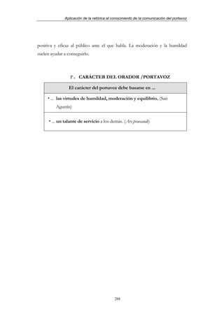 Aplicación de la retórica al conocimiento de la comunicación del portavoz




positiva y eficaz al público ante el que habla. La moderación y la humildad
suelen ayudar a conseguirlo.



                 F. CARÁCTER DEL ORADOR /PORTAVOZ

                El carácter del portavoz debe basarse en ...

       ... las virtudes de humildad, moderación y equilibrio. (San
          Agustín)

       ... un talante de servicio a los demás. (Ars praecandi)




                                           288
 