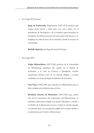 Aplicación de la retórica al conocimiento de la comunicación del portavoz




En el siglo XV destacan:


   -    Jorge de Trebisonda, Trapezuntius (1395-1472), profesor que
        emigra desde Grecia a Italia junto con otros sabios. Es el
        introductor de Hemógenes y de la tradición greco-bizantina en
        Occidente. Su Retórica reconoce las cinco partes del discurso y se
        despliega en todas las fases de la enseñanza, desde la escuela a la
        universidad.


   -    Rodolfo Agrícola, que llega del norte de Europa.



En el siglo XVI:


   -    Felipe Melanchthon (1497-1560), profesor de la Universidad
        de Wittenbeerg, partidario del estudio de la Retórica de
        Aristóteles y la obra de Cicerón y Quintiliano. Escribe
        Elementorum rhetorices Libri II, un manual dirigido a jóvenes
        estudiantes en el que distingue la dialéctica de la retórica.


   -    Luis Vives (1492-1540), que entiende con Melanchthon que se
        debe estudiar antes dialéctica que retórica.


   -    Desiderio Erasmo de Rotterdam (1469-1536) que, siendo
        uno de los humanistas más importantes del Renacimiento, se
        identifica expresamente ligado a la retórica. Recupera y estudia a
        los Padres de la Iglesia para conocer a fondo la oratoria sagrada,
        no obstante tiene una concepción amplia de la retórica debido a
        su admiración por Cicerón y Demóstenes.




                                    295
 