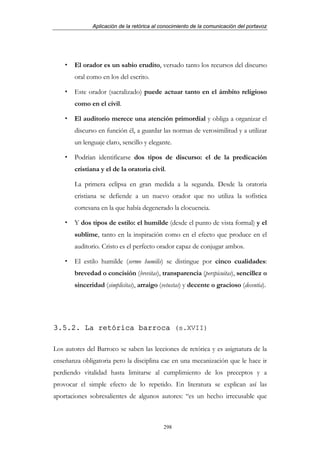 Aplicación de la retórica al conocimiento de la comunicación del portavoz




       El orador es un sabio erudito, versado tanto los recursos del discurso
       oral como en los del escrito.

       Este orador (sacralizado) puede actuar tanto en el ámbito religioso
       como en el civil.

       El auditorio merece una atención primordial y obliga a organizar el
       discurso en función él, a guardar las normas de verosimilitud y a utilizar
       un lenguaje claro, sencillo y elegante.

       Podrían identificarse dos tipos de discurso: el de la predicación
       cristiana y el de la oratoria civil.

       La primera eclipsa en gran medida a la segunda. Desde la oratoria
       cristiana se defiende a un nuevo orador que no utiliza la sofística
       cortesana en la que había degenerado la elocuencia.

       Y dos tipos de estilo: el humilde (desde el punto de vista formal) y el
       sublime, tanto en la inspiración como en el efecto que produce en el
       auditorio. Cristo es el perfecto orador capaz de conjugar ambos.

       El estilo humilde (sermo humilis) se distingue por cinco cualidades:
       brevedad o concisión (brevitas), transparencia (perspicuitas), sencillez o
       sinceridad (simplicitas), arraigo (vetustas) y decente o gracioso (decentia).




3.5.2. La retórica barroca (s.XVII)

Los autores del Barroco se saben las lecciones de retórica y es asignatura de la
enseñanza obligatoria pero la disciplina cae en una mecanización que le hace ir
perdiendo vitalidad hasta limitarse al cumplimiento de los preceptos y a
provocar el simple efecto de lo repetido. En literatura se explican así las
aportaciones sobresalientes de algunos autores: “es un hecho irrecusable que



                                           298
 