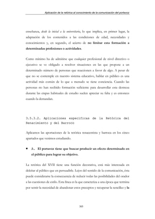 Aplicación de la retórica al conocimiento de la comunicación del portavoz




enseñanza, desde la inicial a la universitaria, lo que implica, en primer lugar, la
adaptación de los contenidos a las condiciones de edad, necesidades y
conocimientos y, en segundo, el acierto de no limitar esta formación a
determinadas profesiones o actividades.


Como mínimo ha de admitirse que cualquier profesional de nivel directivo o
ejecutivo se ve obligado a resolver situaciones en las que propone a un
determinado número de personas que reaccionen a favor de algo. A pesar de
que no se contemple en nuestro sistema educativo, hablar en público es una
actividad más común de lo que a menudo se tiene conciencia. Cuando las
personas no han recibido formación suficiente para desarrollar esta destreza
durante las etapas habituales de estudio suelen apreciar su falta y es entonces
cuando la demandan.




3.5.3.2. Aplicaciones específicas de la Retórica del
Renacimiento y del Barroco


Aplicamos las aportaciones de la retórica renacentista y barroca en los cinco
apartados que venimos estudiando.


    A. El portavoz tiene que buscar producir un efecto determinado en
    el público para lograr su objetivo.


La retórica del XVII tiene una función decorativa, está más interesada en
deleitar al público que en persuadirle. Lejos del sentido de la comunicación, ésta
puede considerarse la consecuencia de reducir todas las posibilidades del orador
a las cuestiones de estilo. Esta línea es la que caracteriza a una época que termina
por sentir la necesidad de abandonar estos preceptos y recuperar la sencillez y la




                                            305
 