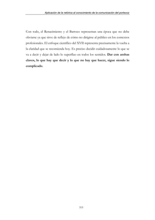 Aplicación de la retórica al conocimiento de la comunicación del portavoz




Con todo, el Renacimiento y el Barroco representan una época que no debe
obviarse ya que sirve de reflejo de cómo no dirigirse al público en los contextos
profesionales. El enfoque científico del XVII representa precisamente la vuelta a
la claridad que se recomienda hoy. Es preciso decidir cuidadosamente lo que se
va a decir y dejar de lado lo superfluo en todos los sentidos. Dar con ambas
claves, lo que hay que decir y lo que no hay que hacer, sigue siendo lo
complicado.




                                           313
 