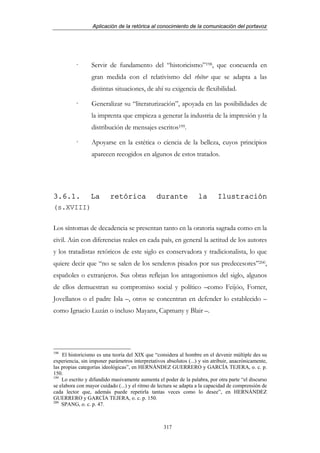 Aplicación de la retórica al conocimiento de la comunicación del portavoz




                 Servir de fundamento del “historicismo”198, que concuerda en
                 gran medida con el relativismo del rhétor que se adapta a las
                 distintas situaciones, de ahí su exigencia de flexibilidad.

                 Generalizar su “literaturización”, apoyada en las posibilidades de
                 la imprenta que empieza a generar la industria de la impresión y la
                 distribución de mensajes escritos199.

                 Apoyarse en la estética o ciencia de la belleza, cuyos principios
                 aparecen recogidos en algunos de estos tratados.




3.6.1.           La       retórica              durante            la       Ilustración
(s.XVIII)

Los síntomas de decadencia se presentan tanto en la oratoria sagrada como en la
civil. Aún con diferencias reales en cada país, en general la actitud de los autores
y los tratadistas retóricos de este siglo es conservadora y tradicionalista, lo que
quiere decir que “no se salen de los senderos pisados por sus predecesores”200,
españoles o extranjeros. Sus obras reflejan los antagonismos del siglo, algunos
de ellos demuestran su compromiso social y político –como Feijóo, Forner,
Jovellanos o el padre Isla –, otros se concentran en defender lo establecido –
como Ignacio Luzán o incluso Mayans, Capmany y Blair –.




198
    El historicismo es una teoría del XIX que “considera al hombre en el devenir múltiple des su
experiencia, sin imponer parámetros interpretativos absolutos (...) y sin atribuir, anacrónicamente,
las propias categorías ideológicas”, en HERNÁNDEZ GUERRERO y GARCÍA TEJERA, o. c. p.
150.
199
    Lo escrito y difundido masivamente aumenta el poder de la palabra, por otra parte “el discurso
se elabora con mayor cuidado (...) y el ritmo de lectura se adapta a la capacidad de comprensión de
cada lector que, además puede repetirla tantas veces como lo desee”, en HERNÁNDEZ
GUERRERO y GARCÍA TEJERA, o. c. p. 150.
200
    SPANG, o. c. p. 47.



                                                   317
 