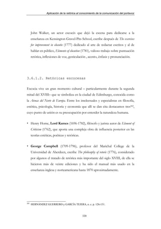 Aplicación de la retórica al conocimiento de la comunicación del portavoz




      John Walker, un actor escocés que dejó la escena para dedicarse a la
      enseñanza en Kensington Gravel-Pits School, escribe después de The exercises
      for improvement in elocutio (1777) dedicado al arte de redactar escritos y al de
      hablar en público, Elements of elocution (1781), valioso trabajo sobre puntuación
      retórica, inflexiones de voz, gesticulación , acento, énfasis y pronunciación.




3.6.1.2. Retóricas escocesas

Escocia vive un gran momento cultural – particularmente durante la segunda
mitad del XVIII– que se simboliza en la ciudad de Edimburgo, conocida como
la Atenas del Norte de Europa. Entre los intelectuales y especialistas en filosofía,
estética, psicología, historia y economía que allí se dan cita destacamos tres202,
cuyo punto de unión es su preocupación por entender la naturaleza humana.


      Henry Home, Lord Kames (1696-1782), filósofo y jurista autor de Element of
      Criticism (1762), que aporta una compleja obra de influencia posterior en las
      teorías estéticas, poéticas y retóricas.


      George Campbell (1709-1796), profesor del Marichal College de la
      Universidad de Aberdeen, escribe The philosophy of retoric (1776), considerado
      por algunos el tratado de retórica más importante del siglo XVIII, de ella se
      hicieron más de veinte ediciones y ha sido el manual más usado en la
      enseñanza inglesa y norteamericana hasta 1870 aproximadamente.




202
      HERNÁNDEZ GUERRERO y GARCÍA TEJERA, o. c. p. 126-131.



                                                 320
 