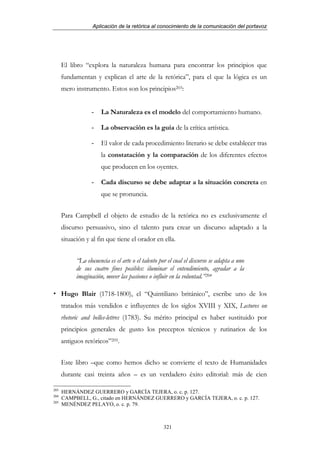 Aplicación de la retórica al conocimiento de la comunicación del portavoz




      El libro “explora la naturaleza humana para encontrar los principios que
      fundamentan y explican el arte de la retórica”, para el que la lógica es un
      mero instrumento. Estos son los principios203:


                   -   La Naturaleza es el modelo del comportamiento humano.

                   -   La observación es la guía de la crítica artística.

                   -   El valor de cada procedimiento literario se debe establecer tras
                       la constatación y la comparación de los diferentes efectos
                       que producen en los oyentes.

                   -   Cada discurso se debe adaptar a la situación concreta en
                       que se pronuncia.


      Para Campbell el objeto de estudio de la retórica no es exclusivamente el
      discurso persuasivo, sino el talento para crear un discurso adaptado a la
      situación y al fin que tiene el orador en ella.


            “La elocuencia es el arte o el talento por el cual el discurso se adapta a uno
            de sus cuatro fines posibles: iluminar el entendimiento, agradar a la
            imaginación, mover las pasiones o influir en la voluntad.”204

      Hugo Blair (1718-1800), el “Quintiliano británico”, escribe uno de los
      tratados más vendidos e influyentes de los siglos XVIII y XIX, Lectures on
      rhetoric and belles-lettres (1783). Su mérito principal es haber sustituido por
      principios generales de gusto los preceptos técnicos y rutinarios de los
      antiguos retóricos”205.


      Este libro –que como hemos dicho se convierte el texto de Humanidades
      durante casi treinta años – es un verdadero éxito editorial: más de cien

203
      HERNÁNDEZ GUERRERO y GARCÍA TEJERA, o. c. p. 127.
204
      CAMPBELL, G., citado en HERNÁNDEZ GUERRERO y GARCÍA TEJERA, o. c. p. 127.
205
      MENÉNDEZ PELAYO, o. c. p. 79.



                                                    321
 