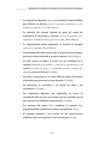 Aplicación de la retórica al conocimiento de la comunicación del portavoz




Las expresiones figuradas (figuras) son naturales e imprescindibles
para elaborar un discurso, como lo son para comunicarnos en las
situaciones corrientes. (C. Ch. Du Marsais)

La selección del mensaje requiere de parte del orador las
condiciones de observador y coherente, esto es, no quedarse en lo
superficial y no hablar de valores que él no cumple. (Denis Diderot)

La argumentación puede organizarse en función de ejemplos
oportunos y adecuados. (Denis Diderot)

El aprendizaje del estilo correcto sólo se puede alcanzar mediante
paciencia, trabajo madurado y ayuda de expertos. (Denis Diderot)

El estilo alcanza la belleza si cuenta con las cualidades de la
claridad (propiedad de las palabras y orden de los pensamientos) y el
carácter (el interés del tema y su intensidad emotiva) y siempre que
alcance la corrección formal. (Condillac)

Las ideas se presentan en un orden diferente según los diversos
sentimientos que provocan en cada situación. (Condillac)

Al expresarnos se comunican a un tiempo las ideas y los
sentimientos. (Condillac)

Las expresiones figuradas que sorprenden, lo nuevo, lo
considerado tabú son más convenientes que las conocidas con tal
que traduzcan con fidelidad el pensamiento. (Condillac)

Las pasiones del orador (êthos) completan el mensaje (lógos)
proporcionándole conclusiones realistas y pragmáticas. (Vico)

El lenguaje coloquial y los recursos de las conversaciones
cotidianas tienen un importante valor comunicativo. (Luzán)




                                   333
 