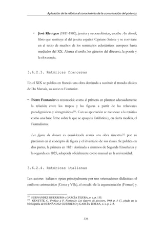 Aplicación de la retórica al conocimiento de la comunicación del portavoz




           José Kleutgen (1811-1883), jesuita y neoescolástico, escribe Ars dicendi,
           libro que sustituye al del jesuita español Cipriano Suárez y se convierte
           en el texto de muchos de los seminarios eclesiásticos europeos hasta
           mediados del XX. Abarca el estilo, los géneros del discurso, la poesía y
           la elocuencia.



3.6.2.3. Retóricas francesas

En el XIX se publica en francés una obra destinada a sustituir al tratado clásico
de Du Marsais, su autor es Fontanier.


      Pierre Fontanier es reconocido como el primero en plantear adecuadamente
      la relación entre los tropos y las figuras a partir de las relaciones
      paradigmáticas y sintagmáticas231. Con su aportación se reconoce a la retórica
      como una base firme sobre la que se apoya la Estilística y, en cierta medida, el
      Formalismo.


      Les figures du discours es considerada como una obra maestra232 por su
      precisión en el concepto de figura y el inventario de sus clases. Se publica en
      dos partes, la primera en 1821 destinada a alumnos de Segunda Enseñanza y
      la segunda en 1825, adoptada oficialmente como manual en la universidad.



3.6.2.4. Retóricas italianas

Los autores italianos optan principalmente por tres orientaciones didácticas: el
estilismo aristocrático (Costa y Villa), el estudio de la argumentación (Fornari) y


231
    HERNÁNDEZ GUERRERO y GARCÍA TEJERA, o. c. p. 155.
232
     GENETTE, G. Preface a P. Fontanier, Les figures du discours, 1968 p. 5-17, citado en la
bibliografía de HERNÁNDEZ GUERRERO y GARCÍA TEJERA, o. c. p. 215.




                                               336
 