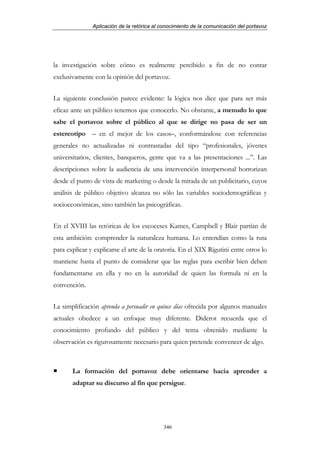 Aplicación de la retórica al conocimiento de la comunicación del portavoz




la investigación sobre cómo es realmente percibido a fin de no contar
exclusivamente con la opinión del portavoz.


La siguiente conclusión parece evidente: la lógica nos dice que para ser más
eficaz ante un público tenemos que conocerlo. No obstante, a menudo lo que
sabe el portavoz sobre el público al que se dirige no pasa de ser un
estereotipo – en el mejor de los casos–, conformándose con referencias
generales no actualizadas ni contrastadas del tipo “profesionales, jóvenes
universitarios, clientes, banqueros, gente que va a las presentaciones ...”. Las
descripciones sobre la audiencia de una intervención interpersonal horrorizan
desde el punto de vista de marketing o desde la mirada de un publicitario, cuyos
análisis de público objetivo alcanza no sólo las variables sociodemográficas y
socioeconómicas, sino también las psicográficas.


En el XVIII las retóricas de los escoceses Kames, Campbell y Blair partían de
esta ambición: comprender la naturaleza humana. Lo entendían como la ruta
para explicar y explicarse el arte de la oratoria. En el XIX Rigutini entre otros lo
mantiene hasta el punto de considerar que las reglas para escribir bien deben
fundamentarse en ella y no en la autoridad de quien las formula ni en la
convención.


La simplificación aprenda a persuadir en quince días ofrecida por algunos manuales
actuales obedece a un enfoque muy diferente. Diderot recuerda que el
conocimiento profundo del público y del tema obtenido mediante la
observación es rigurosamente necesario para quien pretende convencer de algo.



       La formación del portavoz debe orientarse hacia aprender a
       adaptar su discurso al fin que persigue.




                                            346
 