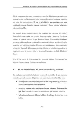 Aplicación de la retórica al conocimiento de la comunicación del portavoz




El fin no es crear discursos persuasivos, o no sólo. El discurso persuasivo en
general es muy probable que no exista o que realmente no le valga al portavoz
en todas las intervenciones. El eje es el objetivo que persigue con una
audiencia en una situación precisa; contenido y forma pueden adaptarse
sin cambiar el fin.


La retórica, como estamos viendo, ha estudiado los objetivos del orador,
buscando la catalogación que permita abarcar consejos y recursos. De alguna
manera se trata de conocer lo que tienen en común determinadas situaciones
portavoz-público en lo que a voluntad persuasiva del primero se refiere. Cicerón
establece tres objetivos (enseñar, deleitar y mover), diecinueve siglos más tarde
el escocés Campbell define cuatro posibles (iluminar el entendimiento, agradar a la
imaginación, mover las pasiones e influir en la voluntad), herederos sin duda del clásico
latino.


Una de las claves de la formación del portavoz consiste en desarrollar su
disposición para adaptar el discurso a su objetivo.



          En una intervención las dos claves son la claridad y el carácter.


En cualquier intervención hablada del portavoz la posibilidad de que cree una
actitud o genere la reacción del público está relacionada con su habilidad para:

          hacer que sus ideas se correspondan con sus palabras, y podríamos
          decir con su comunicación no verbal.

          organizar, ordenar adecuadamente lo que piensa y finalmente lo
          que dice, teniendo en cuenta los sentimientos que se quiere provocar.

          seleccionar el asunto del que habla o el enfoque desde el que va a
          hablar.



                                                 347
 