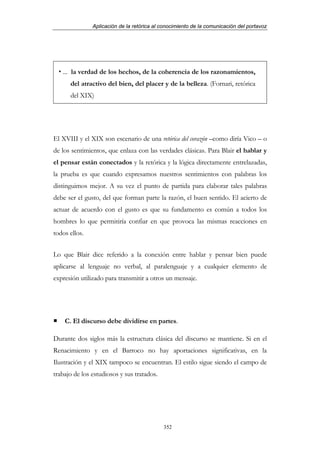 Aplicación de la retórica al conocimiento de la comunicación del portavoz




   ... la verdad de los hechos, de la coherencia de los razonamientos,
      del atractivo del bien, del placer y de la belleza. (Fornari, retórica
      del XIX)




El XVIII y el XIX son escenario de una retórica del corazón –como diría Vico – o
de los sentimientos, que enlaza con las verdades clásicas. Para Blair el hablar y
el pensar están conectados y la retórica y la lógica directamente entrelazadas,
la prueba es que cuando expresamos nuestros sentimientos con palabras los
distinguimos mejor. A su vez el punto de partida para elaborar tales palabras
debe ser el gusto, del que forman parte la razón, el buen sentido. El acierto de
actuar de acuerdo con el gusto es que su fundamento es común a todos los
hombres lo que permitiría confiar en que provoca las mismas reacciones en
todos ellos.


Lo que Blair dice referido a la conexión entre hablar y pensar bien puede
aplicarse al lenguaje no verbal, al paralenguaje y a cualquier elemento de
expresión utilizado para transmitir a otros un mensaje.




    C. El discurso debe dividirse en partes.

Durante dos siglos más la estructura clásica del discurso se mantiene. Si en el
Renacimiento y en el Barroco no hay aportaciones significativas, en la
Ilustración y el XIX tampoco se encuentran. El estilo sigue siendo el campo de
trabajo de los estudiosos y sus tratados.




                                            352
 