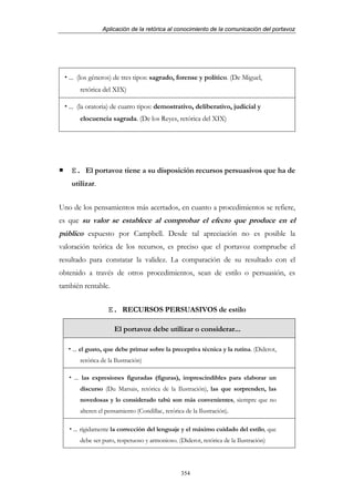 Aplicación de la retórica al conocimiento de la comunicación del portavoz




   ... (los géneros) de tres tipos: sagrado, forense y político. (De Miguel,
       retórica del XIX)

   ... (la oratoria) de cuatro tipos: demostrativo, deliberativo, judicial y
       elocuencia sagrada. (De los Reyes, retórica del XIX)




    E. El portavoz tiene a su disposición recursos persuasivos que ha de
    utilizar.


Uno de los pensamientos más acertados, en cuanto a procedimientos se refiere,
es que su valor se establece al comprobar el efecto que produce en el
público expuesto por Campbell. Desde tal apreciación no es posible la
valoración teórica de los recursos, es preciso que el portavoz compruebe el
resultado para constatar la validez. La comparación de su resultado con el
obtenido a través de otros procedimientos, sean de estilo o persuasión, es
también rentable.


                   E. RECURSOS PERSUASIVOS de estilo

                     El portavoz debe utilizar o considerar...

    ... el gusto, que debe primar sobre la preceptiva técnica y la rutina. (Diderot,
       retórica de la Ilustración)

     ... las expresiones figuradas (figuras), imprescindibles para elaborar un
       discurso (Du Marsais, retórica de la Ilustración), las que sorprenden, las
       novedosas y lo considerado tabú son más convenientes, siempre que no
       alteren el pensamiento (Condillac, retórica de la Ilustración).

    ... rígidamente la corrección del lenguaje y el máximo cuidado del estilo, que
       debe ser puro, respetuoso y armonioso. (Diderot, retórica de la Ilustración)




                                                 354
 