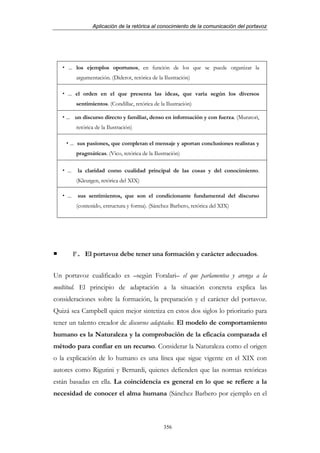 Aplicación de la retórica al conocimiento de la comunicación del portavoz




     ... los ejemplos oportunos, en función de los que se puede organizar la
            argumentación. (Diderot, retórica de la Ilustración)

     ... el orden en el que presenta las ideas, que varía según los diversos
            sentimientos. (Condillac, retórica de la Ilustración)

    ... un discurso directo y familiar, denso en información y con fuerza. (Muratori,
            retórica de la Ilustración)

      ... sus pasiones, que completan el mensaje y aportan conclusiones realistas y
            pragmáticas. (Vico, retórica de la Ilustración)

     ...    la claridad como cualidad principal de las cosas y del conocimiento.
            (Kleutgen, retórica del XIX)

     ...    sus sentimientos, que son el condicionante fundamental del discurso
            (contenido, estructura y forma). (Sánchez Barbero, retórica del XIX)




           F. El portavoz debe tener una formación y carácter adecuados.


Un portavoz cualificado es –según Foralari– el que parlamentea y arenga a la
multitud. El principio de adaptación a la situación concreta explica las
consideraciones sobre la formación, la preparación y el carácter del portavoz.
Quizá sea Campbell quien mejor sintetiza en estos dos siglos lo prioritario para
tener un talento creador de discursos adaptados. El modelo de comportamiento
humano es la Naturaleza y la comprobación de la eficacia comparada el
método para confiar en un recurso. Considerar la Naturaleza como el origen
o la explicación de lo humano es una línea que sigue vigente en el XIX con
autores como Rigutini y Bernardi, quienes defienden que las normas retóricas
están basadas en ella. La coincidencia es general en lo que se refiere a la
necesidad de conocer el alma humana (Sánchez Barbero por ejemplo en el



                                                    356
 