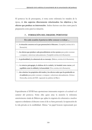 Aplicación de la retórica al conocimiento de la comunicación del portavoz




El portavoz ha de preocuparse, si toma como referencia los tratados de la
época, de dos aspectos directamente relacionados: los objetivos y los
efectos que produce su intervención. Ambos factores son clave tanto para la
preparación como para la evaluación.


             F. FORMACIÓN DEL ORADOR /PORTAVOZ

             En cada ocasión el portavoz debe conocer o evaluar ...

   ... la situación concreta en la que pronunciará el discurso. (Campbell, retórica de la
      Ilustración)

   ... los efectos que produce cada procedimiento en los oyentes para poder constatar
      y comparar y seleccionar adecuadamente. (Campbell, retórica de la Ilustración)

   ... la profundidad y la coherencia de su mensaje. (Diderot, retórica de la Ilustración)


   ... la correcta psicagogía, la defensa de la verdad y la bondad como metas y el
      equilibrio entre la utilidad y la honestidad. (Vico, retórica de la Ilustración)

   ... dos criterios: los propósitos del orador y los efectos reales que ha producido en
      el auditorio para poder constatar y comparar y seleccionar adecuadamente. (Gómez
      Hermosilla, retórica del XIX –siguiendo las palabras de Blair–)




Especialmente el XVIII hace aportaciones interesantes respecto a la actitud o el
carácter del portavoz. Entre ellas quizá atrae la atención la referencia
anteriormente citada de Diderot que aplica la exigencia de coherencia a muchos
aspectos colindantes al discurso como el de su fama personal y la repercusión de
la vida privada en la credibilidad. Afirma: “un papel honesto representado por




                                                 358
 