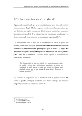 Aplicación de la retórica al conocimiento de la comunicación del portavoz




3.7. La retórica en el siglo XX

A pesar de la reducción a la que se ve sometida durante tanto tiempo, la conciencia
retórica renace en el siglo XX. Para algunos estudiosos resulta sorprendente que
una disciplina que llegó a considerarse definitivamente muerta haya recuperado
la atención, sobre todo la de la crítica y la teoría literaria que, actualmente y en
ciertos aspectos, la observan como un instrumento imprescindible245.


Tal renacimiento tiene su base en la recuperación de todas las partes del
discurso, dando así el paso para dejar de concebir la retórica como un saber
exclusiva o primordialmente preocupado por el estilo. El siglo XX
refuerza la disciplina desde la Lingüística, la Filosofía, la Ciencia Jurídica
y la Teoría de la Literatura. En cierto modo supone la recuperación del
pensamiento histórico246.


           “El sistema retórico se veía muy reducido pero mantenía, aunque vacías
           las casillas teóricas que, históricamente cimentadas, permitirían la
           reactivación de dicho sistema en todos sus aspectos (...) Renace una
           conciencia retórica que no está alejada de la que llevó a los griegos a
           inventar la retórica.”247


No obstante, la recuperación no se manifiesta desde la primera década.. De
hecho se pueden distinguir claramente dos etapas, análogas en extensión
temporal y contrarias en concepción teórica248:




245
      SPANG, o. c. p. 57.
246
      ALBADALEJO, ibid, 38.
247
      ALBADALEJO, o. c. p. 38.




                                               362
 