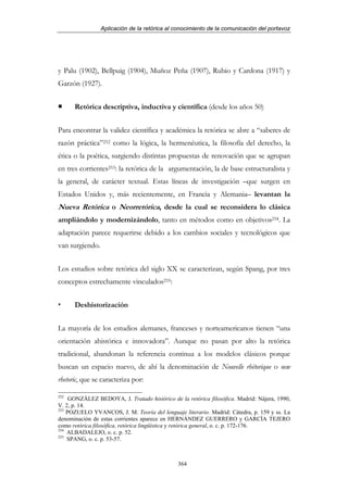 Aplicación de la retórica al conocimiento de la comunicación del portavoz




y Palu (1902), Bellpuig (1904), Muñoz Peña (1907), Rubio y Cardona (1917) y
Garzón (1927).


      Retórica descriptiva, inductiva y científica (desde los años 50)


Para encontrar la validez científica y académica la retórica se abre a “saberes de
razón práctica”252 como la lógica, la hermenéutica, la filosofía del derecho, la
ética o la poética, surgiendo distintas propuestas de renovación que se agrupan
en tres corrientes253: la retórica de la argumentación, la de base estructuralista y
la general, de carácter textual. Estas líneas de investigación –que surgen en
Estados Unidos y, más recientemente, en Francia y Alemania– levantan la
Nueva Retórica o Neorretórica, desde la cual se reconsidera lo clásica
ampliándolo y modernizándolo, tanto en métodos como en objetivos254. La
adaptación parece requerirse debido a los cambios sociales y tecnológicos que
van surgiendo.


Los estudios sobre retórica del siglo XX se caracterizan, según Spang, por tres
conceptos estrechamente vinculados255:


      Deshistorización


La mayoría de los estudios alemanes, franceses y norteamericanos tienen “una
orientación ahistórica e innovadora”. Aunque no pasan por alto la retórica
tradicional, abandonan la referencia continua a los modelos clásicos porque
buscan un espacio nuevo, de ahí la denominación de Nouvelle rhétorique o new
rhetoric, que se caracteriza por:

252
     GONZÁLEZ BEDOYA, J. Tratado histórico de la retórica filosófica. Madrid: Nájera, 1990,
V. 2, p. 14.
253
    POZUELO YVANCOS, J. M. Teoría del lenguaje literario. Madrid: Cátedra, p. 159 y ss. La
denominación de estas corrientes aparece en HERNÁNDEZ GUERRERO y GARCÍA TEJERO
como retórica filosófica, retórica lingüística y retórica general, o. c. p. 172-176.
254
    ALBADALEJO, o. c. p. 52.
255
    SPANG, o. c. p. 53-57.



                                               364
 