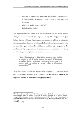 Aplicación de la retórica al conocimiento de la comunicación del portavoz




              El apoyo en la psicología, sobre todo la behaviorista, las ciencias de
              la comunicación, la informática, la sociología, la politología y la
              lingüística.
              El respeto por los autores clásicos256.
              La inclinación práctica.


Los representantes más claros de la deshistorización son los de la Nouvelle
rhétorique francesa encabezada por Jacques Dubois y el Grupo µ, así como por
Roland Barthes y Gérard Genette, en cuyos trabajos se advierte la influencia
del estructuralismo (Sausure, Lévi-Straus, Jackobson) y de la semiótica. Se trata
de estudios que aplican la retórica al análisis del lenguaje y la
producción literaria, distintos a los que se ocupan de la oratoria y, por tanto,
de cómo dirigirse a un público con intención persuasiva.


         “[Sus trabajos están concebidos] como instrumento crítico analítico
         a posteriori no sólo de la obra literaria, sino también del lenguaje en
         general, del “burgués” en particular y del publicitario, que viene a ser lo
         mismo, desde su enfoque a menudo velada o abiertamente
         anticapitalista.” 257


Se incluye también en la escuela francesa a Ch. Perelman y L. Olbrechts-Tyteca
que, partiendo de la influencia de Aristóteles y el Renacimiento, centran su
objeto de estudio en los elementos argumentativos.




256
      Hovland, Lasswell, Lazarsfeld, Schramm, Burke y Richard expresan de hecho sus
consideraciones sobre la validez y eficacia de muchos aspectos de la retórica antigua,
“comprobables ahora con métodos y criterios modernos”. SPANG, o. c. p. 53, donde cita a
Richard McKeon (Rethoric. Essays in invention and discovery, Woodbridge: Ox Bow Pres, 1987,
167 y ss.)
257
    SPANG, o. c. p. 54.



                                                365
 