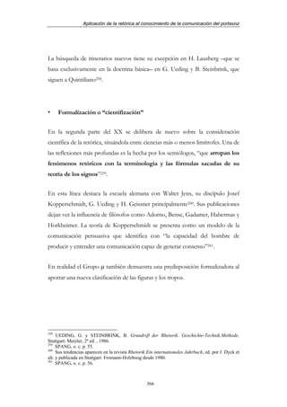 Aplicación de la retórica al conocimiento de la comunicación del portavoz




La búsqueda de itinerarios nuevos tiene su excepción en H. Lausberg –que se
basa exclusivamente en la doctrina básica– en G. Ueding y B. Steinbrink, que
siguen a Quintiliano258.




      Formalización o “cientifización”


En la segunda parte del XX se delibera de nuevo sobre la consideración
científica de la retórica, situándola entre ciencias más o menos limítrofes. Una de
las reflexiones más profundas es la hecha por los semiólogos, “que arropan los
fenómenos retóricos con la terminología y las fórmulas sacadas de su
teoría de los signos”259.


En esta línea destaca la escuela alemana con Walter Jens, su discípulo Josef
Kopperschmidt, G. Ueding y H. Geissner principalmente260. Sus publicaciones
dejan ver la influencia de filósofos como Adorno, Bense, Gadamer, Habermas y
Horkheimer. La teoría de Kopperschmidt se presenta como un modelo de la
comunicación persuasiva que identifica con “la capacidad del hombre de
producir y entender una comunicación capaz de generar consenso”261.


En realidad el Grupo µ también demuestra una predisposición formalizadora al
aportar una nueva clasificación de las figuras y los tropos.




258
     UEDING, G. y STEINBRINK, B. Grundriβ der Rhetorik. Geschichte-Technik.Methode.
Stuttgart: Metzler, 2ª ed. , 1986.
259
     SPANG, o. c. p. 55.
260
     Sus tendencias aparecen en la revista Rhetorik Ein internationales Jahrbuch, ed. por J. Dyck et
alt. y publicada en Stuttgart: Fromann-Holzboog desde 1980.
261
     SPANG, o. c. p. 56.



                                                   366
 