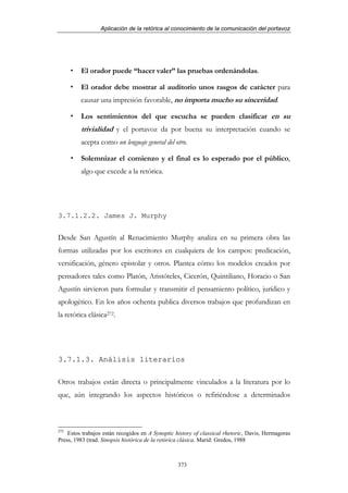 Aplicación de la retórica al conocimiento de la comunicación del portavoz




         El orador puede “hacer valer” las pruebas ordenándolas.

         El orador debe mostrar al auditorio unos rasgos de carácter para
         causar una impresión favorable, no importa mucho su sinceridad.

         Los sentimientos del que escucha se pueden clasificar en su
         trivialidad y el portavoz da por buena su interpretación cuando se
         acepta como un lenguaje general del otro.

         Solemnizar el comienzo y el final es lo esperado por el público,
         algo que excede a la retórica.




3.7.1.2.2. James J. Murphy


Desde San Agustín al Renacimiento Murphy analiza en su primera obra las
formas utilizadas por los escritores en cualquiera de los campos: predicación,
versificación, género epistolar y otros. Plantea cómo los modelos creados por
pensadores tales como Platón, Aristóteles, Cicerón, Quintiliano, Horacio o San
Agustín sirvieron para formular y transmitir el pensamiento político, jurídico y
apologético. En los años ochenta publica diversos trabajos que profundizan en
la retórica clásica272.




3.7.1.3. Análisis literarios

Otros trabajos están directa o principalmente vinculados a la literatura por lo
que, aún integrando los aspectos históricos o refiriéndose a determinados



272
    Estos trabajos están recogidos en A Synoptic history of classical rhetoric, Davis, Hermagoras
Press, 1983 (trad. Sinopsis histórica de la retórica clásica. Marid: Gredos, 1988



                                                  373
 