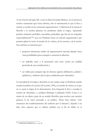 Aplicación de la retórica al conocimiento de la comunicación del portavoz




A este Cicerón del siglo XX –como lo llama González Bedoya– no le interesa la
retórica ornamental (que busca delectare), sino la instrumental, lo que le lleva a
centrar su estudio en las estructuras argumentativas. A diferencia de la ciencia, la
filosofía y la retórica plantean los problemas desde el origen, “aportando
pruebas solamente probables, razonables, preferibles, que han de ser aceptadas
responsablemente”284, por eso Perelman busca un método argumentativo que
permita aplicar la razón al mundo de los valores, de las normas y de la acción.
Este método se caracteriza por:


          proponer únicamente medios de argumentación racional, dejando fuera
          otras posibilidades para conseguir o aumentar la adhesión,


          ser aplicable tanto a la persuasión oral como escrita (en realidad
          prescinde de esta consideración) y


          ser válido para cualquier tipo de discurso (género deliberativo, judicial y
          epidíctico) y auditorio (de los tipos establecidos por Aristóteles).


La necesidad de investigar y descubrir en este campo surge en Perelman cuando
estudia el problema de la justicia (De la justice, 1945), un mundo de valores en el que
no se ajusta la lógica de la demostración. Esta búsqueda le lleva a estudiar la
retórica de Aristóteles y a publicar Rhétorique et philosophie (1952). Como si se
tratase de un clásico, parte de un sentido filosófico para resolver una cuestión
práctica, la de cómo persuadir a un público. Ahora bien, afirma: “sólo
trataremos del condicionamiento del auditorio por el discurso”, dejando a un
lado otros aspectos que se utilizan también con el fin de influir en el




284
      GONZÁLEZ BEDOYA, o. c. p. 16.



                                               380
 