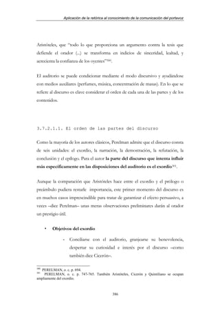 Aplicación de la retórica al conocimiento de la comunicación del portavoz




Aristóteles, que “todo lo que proporciona un argumento contra la tesis que
defiende el orador (...) se transforma en indicios de sinceridad, lealtad, y
acrecienta la confianza de los oyentes”300.


El auditorio se puede condicionar mediante el modo discursivo y ayudándose
con medios auxiliares (perfumes, música, concentración de masas). En lo que se
refiere al discurso es clave considerar el orden de cada una de las partes y de los
contenidos.




3.7.2.1.1. El orden de las partes del discurso


Como la mayoría de los autores clásicos, Perelman admite que el discurso consta
de seis unidades: el exordio, la narración, la demostración, la refutación, la
conclusión y el epílogo. Para el autor la parte del discurso que intenta influir
más específicamente en las disposiciones del auditorio es el exordio301.


Aunque la comparación que Aristóteles hace entre el exordio y el prólogo o
preámbulo pudiera restarle importancia, este primer momento del discurso es
en muchos casos imprescindible para tratar de garantizar el efecto persuasivo, a
veces –dice Perelman– unas meras observaciones preliminares darán al orador
un prestigio útil.


         Objetivos del exordio

               -     Conciliarse con el auditorio, granjearse su benevolencia,
                     despertar su curiosidad e interés por el discurso –como
                     también dice Cicerón–.

300
   PERELMAN, o. c. p. 694.
301
    PERELMAN, o. c. p. 747-765. También Aristóteles, Cicerón y Quintiliano se ocupan
ampliamente del exordio.



                                              386
 