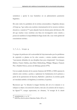 Aplicación de la retórica al conocimiento de la comunicación del portavoz




semánticos y aporta la suya basándose en un planteamiento puramente
lingüístico.


De entre todos los partidarios de la retórica estructuralista o lingüística destaca
el Grupo µ, “que realiza una excelente sistematización de los recursos retóricos
elocutivos y narrativos”308, pero dejando fuera las demás partes del discurso. De
ahí que muchas voces nombran esta línea de investigación como elocutiva y
ponen de manifiesto la imposibilidad de llegar desde ella a una visión global del
conocimiento retórico.




3.7.3.1. Grupo µ


Un grupo de profesores de la universidad de Lieja interesados por los problemas
de expresión se plantea en los años sesenta y setenta estudiar cuestiones
“nuevamente debatidas de una disciplina hace poco despreciada”. Son Jacques
Dubois, Francis Edeline, Jean-Marie Klinkenberg, Philippe Minguet, François
Pire y Hadelin Trinon, autores de Réthorique générale (1970).


Con un amplio dominio de los autores franceses del XVIII y el XIX exponen la
relación entre retórica y poética y replantean los fundamentos de la primera a
partir de las aportaciones de Saussure, Hjelmslev y Jakobson. La retórica queda
así vinculada también a la lingüística, la semiótica y la poética.


Reconocen que “se falsearía la imagen histórica del arte de la elocuencia si se
redujera su objeto a la teoría de la elocutio y más aún a la exclusiva de los tropos y
las figuras”309, aunque representan, no obstante, “el resurgir de la elocutio


308
      ALBADALEJO, o. c. p. 39.
309
      GRUPO µ, Retórica general. Barcelona: Paidós, 1987, p. 43.



                                                   394
 