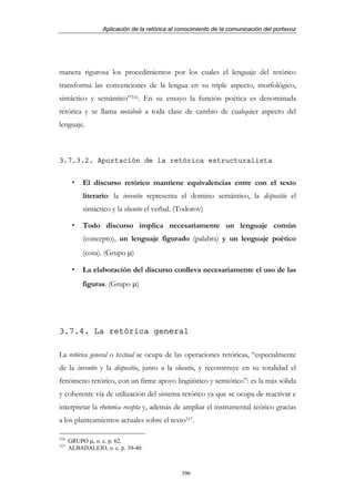 Aplicación de la retórica al conocimiento de la comunicación del portavoz




manera rigurosa los procedimientos por los cuales el lenguaje del retórico
transforma las convenciones de la lengua en su triple aspecto, morfológico,
sintáctico y semántico”316. En su ensayo la función poética es denominada
retórica y se llama metábole a toda clase de cambio de cualquier aspecto del
lenguaje.



3.7.3.2. Aportación de la retórica estructuralista


           El discurso retórico mantiene equivalencias entre con el texto
           literario: la inventio representa el domino semántico, la dispositio el
           sintáctico y la elocutio el verbal. (Todorov)

           Todo discurso implica necesariamente un lenguaje común
           (concepto), un lenguaje figurado (palabra) y un lenguaje poético
           (cosa). (Grupo µ)

           La elaboración del discurso conlleva necesariamente el uso de las
           figuras. (Grupo µ)




3.7.4. La retórica general

La retórica general o textual se ocupa de las operaciones retóricas, “especialmente
de la inventio y la dispositio, junto a la elocutio, y reconstruye en su totalidad el
fenómeno retórico, con un firme apoyo lingüístico y semiótico”: es la más sólida
y coherente vía de utilización del sistema retórico ya que se ocupa de reactivar e
interpretar la rhetorica recepta y, además de ampliar el instrumental teórico gracias
a los planteamientos actuales sobre el texto317.

316
      GRUPO µ, o. c. p. 62.
317
      ALBADALEJO, o. c. p. 39-40.



                                               396
 