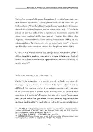 Aplicación de la retórica al conocimiento de la comunicación del portavoz




En los años setenta se había puesto de manifiesto la necesidad una retórica que
no se limitara a las cuestiones de estilo, pero no puede hablarse de una obra que
lo aborde hasta 1984 con la publicación del trabajo de García Berrio Retórica como
ciencia de la expresividad (Presupuestos para una retórica general). Ángel López García
publica un año más tarde Retórica y lingüística: una fundamentación lingüística del
sistema retórico tradicional (1985). Poco después Francisco Rico Chico edita
Pragmática y construcción literaria. Discurso retórico y discurso narrativo (1988) y, un año
más tarde, el texto La intelectio: notas sobre una sexta operación teórica318, al tiempo
que Albadalejo realiza su revisión histórica de la disciplina en Retórica (1989).


C. Brook y R. P. Warren abundan en el enfoque textual de la retórica general y
definen la retórica moderna como ciencia general del discurso. Desde el
respeto a la doctrina clásica destacan especialmente su naturaleza didáctica y su
sentido práctico319.




3.7.4.1. Antonio García Berrio

García Berrio proporciona a la retórica general un fondo importante de
investigaciones, entre ellas una sistematización de los tópicos de la teoría poética
del Siglo de Oro, una interpretación de las poéticas renacentistas o la explicación
de las peculiaridades de la práctica artística contemporánea. El estudio Retórica
como ciencia de la expresividad (Presupuestos para una retórica general) “esboza una
nueva retórica científica apoyada en la reinterpretación lingüística de las
nociones tradicionales”320. Desde ellas es inadmisible desintegrar el proceso

318
    CHICO RICO, F. Pragmática y construcción literaria. Discurso retórico y discurso narrativo.
Alicante: Universidad de Alicante, 1988 y La intellectio: notas sobre una sexta operación
retórica, en Castilla. Estudios de Literatura, 14 p. 47-55.
319
    HERNÁNDEZ GUERRERO y GARCÍA TEJERA, o. c. p. 176.
320
    GARCÍA BERRIO, A. Retórica como ciencia de la expresividad (Presupuestos para una
retórica general), en Estudios de Lingüística, 2, 1984 (p. 7-59), cita en p. 7.



                                                 397
 