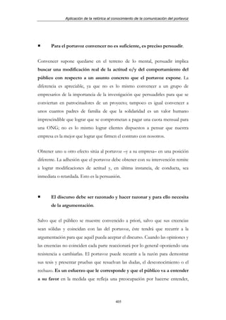 Aplicación de la retórica al conocimiento de la comunicación del portavoz




       Para el portavoz convencer no es suficiente, es preciso persuadir.


Convencer supone quedarse en el terreno de lo mental, persuadir implica
buscar una modificación real de la actitud o/y del comportamiento del
público con respecto a un asunto concreto que el portavoz expone. La
diferencia es apreciable, ya que no es lo mismo convencer a un grupo de
empresarios de la importancia de la investigación que persuadirles para que se
conviertan en patrocinadores de un proyecto; tampoco es igual convencer a
unos cuantos padres de familia de que la solidaridad es un valor humano
imprescindible que lograr que se comprometan a pagar una cuota mensual para
una ONG; no es lo mismo lograr clientes dispuestos a pensar que nuestra
empresa es la mejor que lograr que firmen el contrato con nosotros.


Obtener uno u otro efecto sitúa al portavoz –y a su empresa– en una posición
diferente. La adhesión que el portavoz debe obtener con su intervención remite
a lograr modificaciones de actitud y, en última instancia, de conducta, sea
inmediata o retardada. Esto es la persuasión.



       El discurso debe ser razonado y hacer razonar y para ello necesita
       de la argumentación.


Salvo que el público se muestre convencido a priori, salvo que sus creencias
sean sólidas y coincidan con las del portavoz, éste tendrá que recurrir a la
argumentación para que aquél pueda aceptar el discurso. Cuando las opiniones y
las creencias no coinciden cada parte reaccionará por lo general oponiendo una
resistencia a cambiarlas. El portavoz puede recurrir a la razón para demostrar
sus tesis y presentar pruebas que resuelvan las dudas, el desconocimiento o el
rechazo. Es un esfuerzo que le corresponde y que el público va a entender
a su favor en la medida que refleja una preocupación por hacerse entender,



                                           405
 