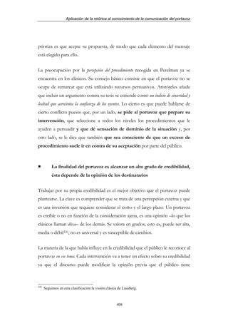 Aplicación de la retórica al conocimiento de la comunicación del portavoz




prioriza es que acepte su propuesta, de modo que cada elemento del mensaje
está elegido para ello.


La preocupación por la percepción del procedimiento recogida en Perelman ya se
encuentra en los clásicos. Su consejo básico consiste en que el portavoz no se
ocupe de remarcar que está utilizando recursos persuasivos. Aristóteles añade
que incluir un argumento contra su tesis se entiende como un indicio de sinceridad y
lealtad que acrecienta la confianza de los oyentes. Lo cierto es que puede hablarse de
cierto conflicto puesto que, por un lado, se pide al portavoz que prepare su
intervención, que seleccione a todos los niveles los procedimientos que le
ayuden a persuadir y que dé sensación de dominio de la situación y, por
otro lado, se le dice que también que sea consciente de que un exceso de
procedimiento suele ir en contra de su aceptación por parte del público.



           La finalidad del portavoz es alcanzar un alto grado de credibilidad,
           ésta depende de la opinión de los destinatarios


Trabajar por su propia credibilidad es el mejor objetivo que el portavoz puede
plantearse. La clave es comprender que se trata de una percepción externa y que
es una inversión que requiere considerar el corto y el largo plazo. Un portavoz
es creíble o no en función de la consideración ajena, es una opinión –lo que los
clásicos llaman dóxa– de los demás. Se valora en grados, esto es, puede ser alta,
media o débil326, no es universal y es susceptible de cambios.


La materia de la que habla influye en la credibilidad que el público le reconoce al
portavoz en ese tema. Cada intervención va a tener un efecto sobre su credibilidad
ya que el discurso puede modificar la opinión previa que el público tiene



326
      Seguimos en esta clasificación la visión clásica de Lausberg.



                                                     408
 