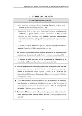 Aplicación de la retórica al conocimiento de la comunicación del portavoz




                     C. PARTES DEL DISCURSO

                      El discurso debe dividirse en ...

... cinco partes (las operaciones clásicas): inventio, dispositio, elocutio, actio y
   memoria. (Barthes, retórica estructuralista, s. XX)

  La dispositio se divide en cuatro partes (siguiendo a Aristóteles): exordio, narratio,
   confirmatio y epílogo (Barthes, retórica estructuralista, s. XX), pudiendo
   distinguir un paso intermedio más: exordio, narración, demostración,
   refutación, conclusión y epílogo. (Perelman, retórica de la argumentación, s.
   XX)

 El exordio es la parte del discurso que más específicamente intenta influir al
 auditorio. (Perelman, retórica de la argumentación, s. XX)

 La inventio se correponde con el dominio semántico, la dispositio con el
 sintáctico y la elocutio con el verbal. (Todorov, retórica estructuralista, s. XX)

 Es precisa la visión integrada de las operaciones de elaboración y de
 enunciación del discurso. (García Berrio, retórica general, s. XX).

 El texto retórico, que es el discurso, se diferencia del hecho retórico, que es el
 proceso comunicativo: en el texto intervienen las operaciones que hacen
 posible la elaboración (inventio, dispositio y elocutio); en el hecho las que
 determinan definitivamente el alcance del objetivo (memoria y actio). (Albadalejo,
 retórica general, s. XX)

 En la elaboración del discurso se produce una sexta operación, la intellectio,
 que determina un modelo del mundo desde el que se elige la estrategias de
 inventio, dispositio y elocutio (Chico Rico, retórica general, s. XX). Es la competencia
 del orador. (Albadalejo, retórica general, s. XX)

 La emisión del discurso (actio) es la operación que permite a los destinatarios
 tomar la decisión sobre lo que le plantea el orador. (Albadalejo, retórica general,
 siglo XX)




                                            413
 