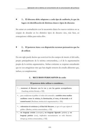 Aplicación de la retórica al conocimiento de la comunicación del portavoz




       D. El discurso debe adaptarse a cada tipo de auditorio, lo que da
       lugar a la identificación de distintas clases o tipos de discurso.


Sin entrar en contradicción con la taxonomía clásica los nuevos retóricos no se
ocupan de abundar en los distintios tipos de discurso sino, más bien, en
concepciones válidas para todos ellos.




       E. El portavoz tiene a su disposición recursos persuasivos que ha
       de utilizar.


En este siglo puede decirse que conviven los dos campos de interés: el del estilo,
propio principalmente de la retórica estructuralista, y el de la argumentación
propio de la retórica argumentativa. Ambas corrientes se respetan entendiendo
que no son antagónicas sino que han elegido terrenos de estudio diferentes que,
incluso, se complementan.


                   E. RECURSOS PERSUASIVOS de estilo

                     El portavoz debe utilizar o considerar...

   ... mantener el discurso con la voz y con los gestos acompañantes.
       (Lausberg, retórica literaria, s. XX)

   ... para condicionar al público el orden del contenido y también otros medios
     auxiliares como la música, la iluminación, el tono, el decorado o el
     control teatral. (Perelman, retórica de la argumentación, s. XX)

   ... solemnizar el comienzo y el final del discurso, ya que es lo que espera el
     público. (Barthes, retórica estructuralista, s. XX)
   ... un lenguaje común (concepto), un lenguaje figurado (palabra) y un
     lenguaje poético (cosa), implicados necesariamente en todo discurso.
     (Grupo µ, retórica estructuralista, s. XX)



                                                  414
 