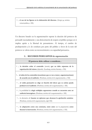 Aplicación de la retórica al conocimiento de la comunicación del portavoz




   ... el uso de las figuras en la elaboración del discurso. (Grupo µ, retórica
     estructuralista, s. XX)




Un discurso basado en la argumentación supone la elección del portavoz de
persuadir razonadamente y una demostración de respeto al público porque en sí
implica apelar a la libertad de pensamiento. Al tiempo, el cambio de
predisposición y/o de conducta por parte del público a favor de la tesis del
portavoz se valora como un reconocimiento a su capacidad persuasiva.


            E. RECURSOS PERSUASIVOS de argumentación

                   El portavoz debe utilizar o considerar...

   ... la decisión sobre el contenido (inventio) que no debe separarse de la
     organización del mismo (dispositio). (Lausberg, retórica literaria, s. XX)


 ... el orden de los contenidos (cuestiones que se van a tratar y argumentaciones)
     de acuerdo con el auditorio. (Perelman, retórica de la argumentación, s. XX)

   ... el orden persuasivo se elige en función del efecto que se estime pueda
     producir en el auditorio. (Perelman, retórica de la argumentación, s. XX)

   ... la posibilidad de elegir múltiples argumentos cuando se encuentra ante un
     auditorio heterogéneo. (Perelman, retórica de la argumentación, s. XX)

   ... la alternativa de basarse en opinones que alcanzan la aprobación unánime.
     (Perelman, retórica de la argumentación, siglo XX)


   ... la adaptación como una constante, tanto antes (en la preparación) como
     durante la intervención. (Perelman, retórica de la argumentación, s. XX)




                                                415
 