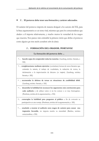 Aplicación de la retórica al conocimiento de la comunicación del portavoz




        F. El portavoz debe tener una formación y carácter adecuados.


El carácter del portavoz importa de manera desigual a los autores del XX, para
la línea argumentativa es un tema vital, mientras que para los estructuralistas que
aluden a él importa relativamente, y mucho menos la veracidad de los rasgos
que muestra. Nos parece más estimable la primera visión que define al portavoz
como alguien que tiene mucho ascendiente sobre los demás.


                F. FORMACIÓN DEL ORADOR /PORTAVOZ

                              La formación del portavoz debe ...

   ... hacerle capaz de comprender todas las materias. (Lausberg, retórica literaria, s.
          XX)

   ... complementarse mediante ejercicios (exercitationes): lectura de textos literarios que
          estimulen la imitario, el trabajo de vocabulario, la redacción de textos, la
          declamación o la improvisación de discurso (ex tempore). (Lausberg, retórica
          literaria, s. XX)

    ... recomendar la defensa de temas en situaciones de credibilidad débil.
          (Lausberg, retórica literaria, s. XX)

    ... desarrollar la habilidad de reconocer los argumentos más convincentes para
          cada auditorio o de utilizar varios si no los conoce o es muy heterogéneo.
          (Perelman, retórica de la argumentación, s. XX)

  ...    contemplar la habilidad para preguntar al público a fin de convertir su
         participación en una ventaja. (Perelman, retórica de la argumentación, s. XX)


   ... enseñarle a mostrar al auditorio unos rasgos de carácter para causar una
          impresión favorable, no importa mucho su sinceridad. (Barthes, retórica
          estructuralista, s. XX)




                                                  418
 