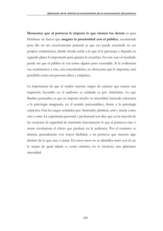 Aplicación de la retórica al conocimiento de la comunicación del portavoz




Demostrar que al portavoz le importa lo que sienten los demás es para
Perelman un factor que asegura la proximidad con el público, recomienda
para ello no ser excesivamente pasional ya que eso puede encerrarle en sus
propios sentimientos, dando rienda suelta a lo que él le preocupa y dejando en
segundo plano lo importante para quienes le escuchan. En este caso el resultado
puede ser que el público le vea como alguien poco razonable. Si le evidencian
sus sentimientos y éste, aún conociéndolos, no demuestra que le importan, será
percibido como una persona altiva y antipática.


La importancia de que el orador muestre rasgos de carácter que causen una
impresión favorable en el auditorio es señalada ya por Aristóteles. Lo que
Barthes puntualiza es que no importa mucho su sinceridad, haciendo referencia
a la psicología imaginaria, en el sentido psicoanalítico, frente a la psicología
expresiva. Cita los rasgos señalados por Aristóteles (phrónesis, areté y éunoia) como
aires o tonos. La experiencia personal y profesional nos dice que en la mayoría de
las ocasiones la capacidad de transmitir sinceramente lo que el portavoz cree o
siente revoluciona el efecto que produce en la audiencia. Por el contrario se
detecta, generalmente con mayor facilidad, a un portavoz que muestra algo
distinto de lo que cree o siente. En estos casos no se identifica tanto con él, no
le acepta de igual talante o, como mínimo, no le reconoce una aplastante
sinceridad.




                                            420
 