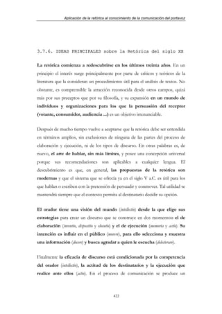 Aplicación de la retórica al conocimiento de la comunicación del portavoz




3.7.6. IDEAS PRINCIPALES sobre la Retórica del siglo XX


La retórica comienza a redescubrirse en los últimos treinta años. En un
principio el interés surge principalmente por parte de críticos y teóricos de la
literatura que la consideran un procedimiento útil para el análisis de textos. No
obstante, es comprensible la atracción reconocida desde otros campos, quizá
más por sus preceptos que por su filosofía, y su expansión en un mundo de
individuos y organizaciones para los que la persuasión del receptor
(votante, consumidor, audiencia ...) es un objetivo irrenunciable.


Después de mucho tiempo vuelve a aceptarse que la retórica debe ser entendida
en términos amplios, sin exclusiones de ninguna de las partes del proceso de
elaboración y ejecución, ni de los tipos de discurso. En otras palabras es, de
nuevo, el arte de hablar, sin más límites, y posee una concepción universal
porque sus recomendaciones son aplicables a cualquier lengua. El
descubrimiento es que, en general, las propuestas de la retórica son
modernas y que el sistema que se ofrecía ya en el siglo V a.C. es útil para los
que hablan o escriben con la pretensión de persuadir y conmover. Tal utilidad se
mantendrá siempre que el contexto permita al destinatario decidir su opción.


El orador tiene una visión del mundo (intellectio) desde la que elige sus
estrategias para crear un discurso que se construye en dos momentos: el de
elaboración (inventio, dispositio y elocutio) y el de ejecución (memoria y actio). Su
intención es influir en el público (movere), para ello selecciona y muestra
una información (docere) y busca agradar a quien le escucha (delecterare).


Finalmente la eficacia de discurso está condicionada por la competencia
del orador (intellectio), la actitud de los destinatarios y la ejecución que
realice ante ellos (actio). En el proceso de comunicación se produce un



                                            422
 