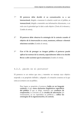 Cómo mejorar la competencia comunicativa del portavoz




7º      El portavoz debe decidir si su comunicación va a ser
        interaccional, dirigida a mantener la relación social con el público, o
        transaccional, dirigida a transmitir una información eficazmente, o en
        todo caso la prioridad que le dará a cada objetivo (Teoría de la relevancia y
        Estudios de cortesía).



8º      El portavoz debe observar la estrategia de la cortesía cuando el
        objetivo de la intervención es crear, mantener, reforzar o destruir
        relaciones sociales (Estudios de cortesía).



9º      Con el fin de proteger su imagen pública el portavoz puede
        aplicar las normas de la cortesía, especialmente útiles si se decide
        llevar a cabo acciones que la amenazan (Estudios de cortesía).




4.2.2. ¿Quién es el portavoz?

El portavoz es un emisor que crea y transmite un mensaje cuyo objetivo
responde a un propósito definido y adaptado a la situación concreta en la que
entra en contacto con un público.


        Para lograr su propósito el portavoz habla en un lenguaje
        corriente al que suma elementos lingüísticos específicos
        del público al que se dirige, mantiene una conducta de
        cooperación, se convierte en un creador de relevancias (en
        consecuencia, en un especialista en públicos) y utiliza las
        estrategias de la argumentación y la cortesía.




                                          432
 